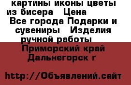 картины,иконы,цветы из бисера › Цена ­ 2 000 - Все города Подарки и сувениры » Изделия ручной работы   . Приморский край,Дальнегорск г.